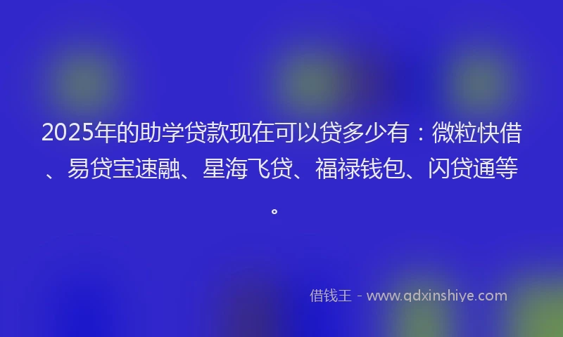 2025年的助学贷款现在可以贷多少有：微粒快借、易贷宝速融、星海飞贷、福禄钱包、闪贷通等。