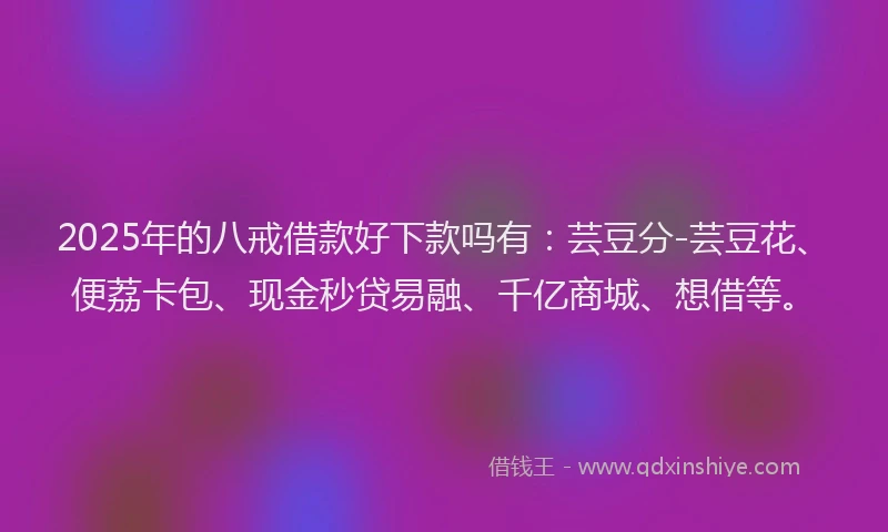 2025年的八戒借款好下款吗有：芸豆分-芸豆花、便荔卡包、现金秒贷易融、千亿商城、想借等。