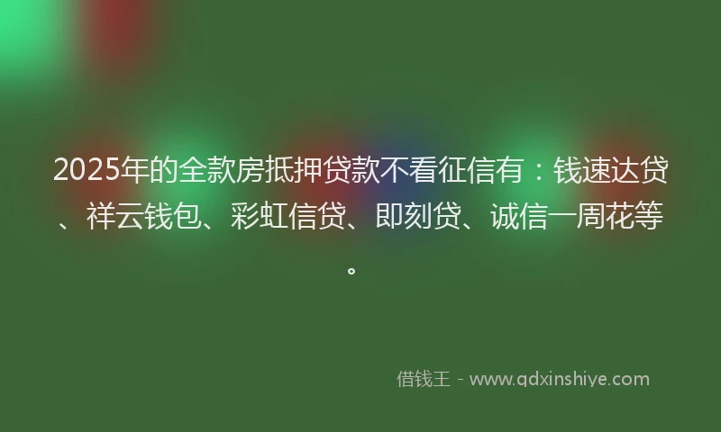 2025年的全款房抵押贷款不看征信有：钱速达贷、祥云钱包、彩虹信贷、即刻贷、诚信一周花等。