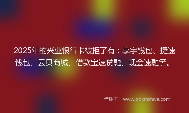 2025年的兴业银行卡被拒了有：享宇钱包、捷速钱包、云贝商城、借款宝速贷融、现金速融等。