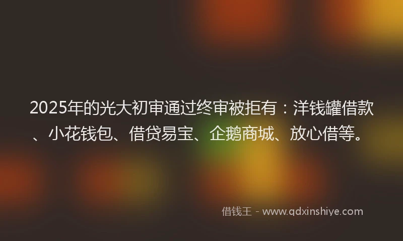 2025年的光大初审通过终审被拒有：洋钱罐借款、小花钱包、借贷易宝、企鹅商城、放心借等。