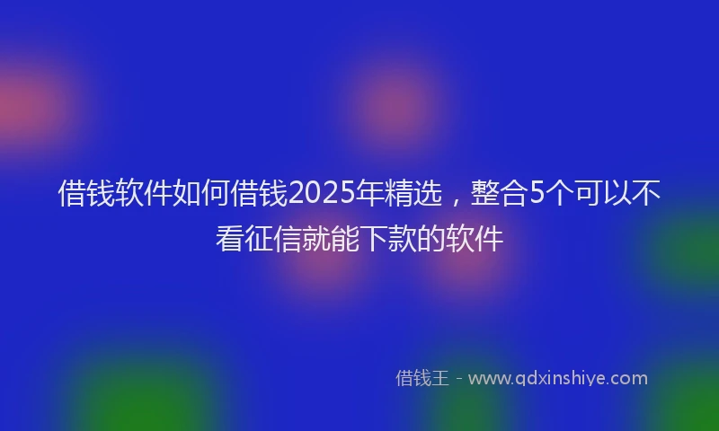 借钱软件如何借钱2025年精选，整合5个可以不看征信就能下款的软件