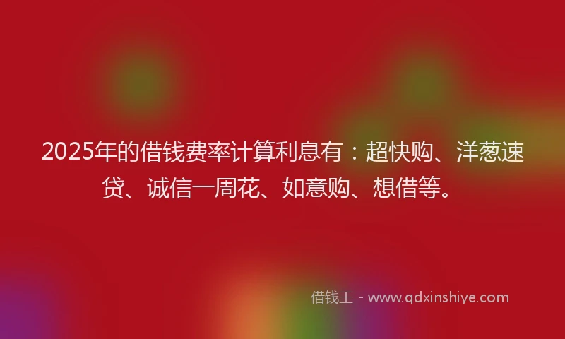 2025年的借钱费率计算利息有：超快购、洋葱速贷、诚信一周花、如意购、想借等。