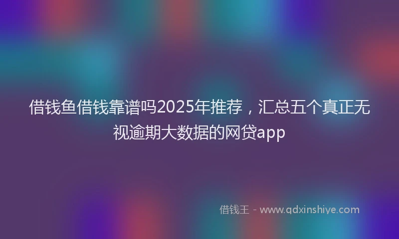 借钱鱼借钱靠谱吗2025年推荐，汇总五个真正无视逾期大数据的网贷app
