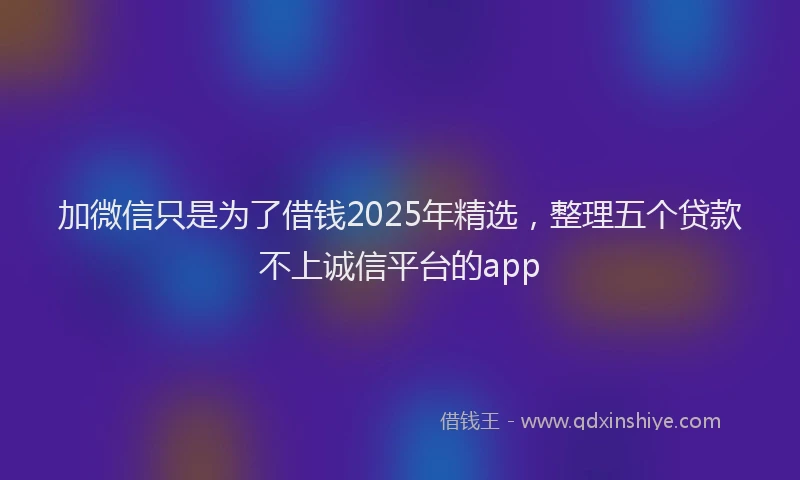 加微信只是为了借钱2025年精选，整理五个贷款不上诚信平台的app