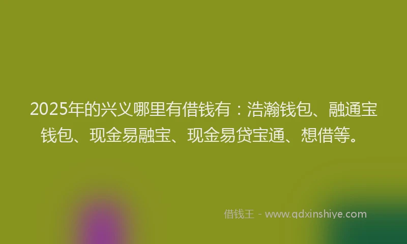 2025年的兴义哪里有借钱有：浩瀚钱包、融通宝钱包、现金易融宝、现金易贷宝通、想借等。
