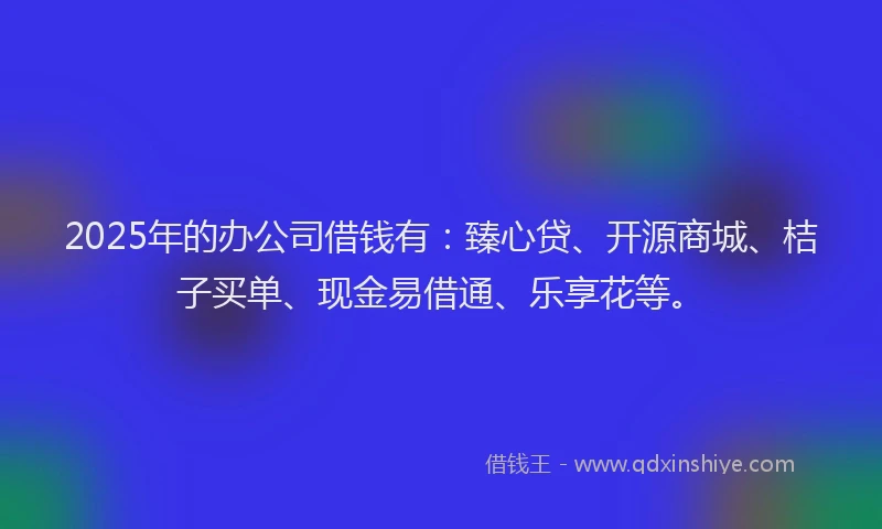 2025年的办公司借钱有：臻心贷、开源商城、桔子买单、现金易借通、乐享花等。
