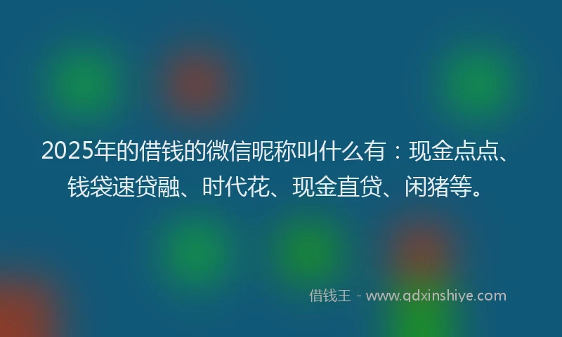 2025年的借钱的微信昵称叫什么有：现金点点、钱袋速贷融、时代花、现金直贷、闲猪等。