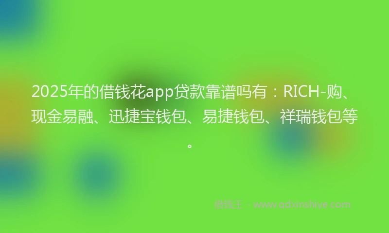 2025年的借钱花app贷款靠谱吗有：RICH-购、现金易融、迅捷宝钱包、易捷钱包、祥瑞钱包等。
