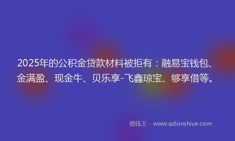 2025年的公积金贷款材料被拒有：融易宝钱包、金满盈、现金牛、贝乐享-飞鑫琼宝、够享借等。