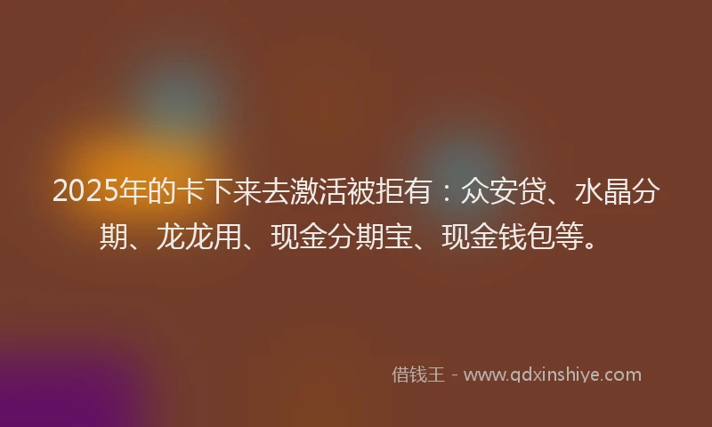 2025年的卡下来去激活被拒有：众安贷、水晶分期、龙龙用、现金分期宝、现金钱包等。