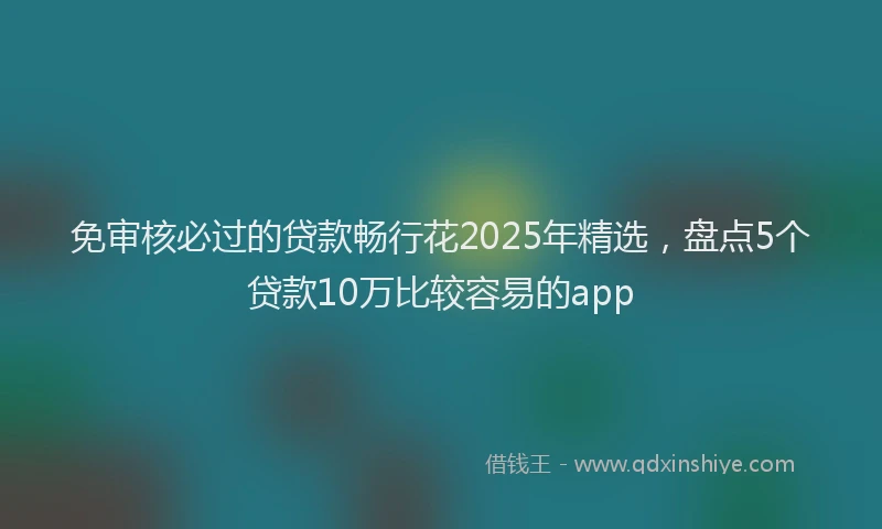 免审核必过的贷款畅行花2025年精选，盘点5个贷款10万比较容易的app