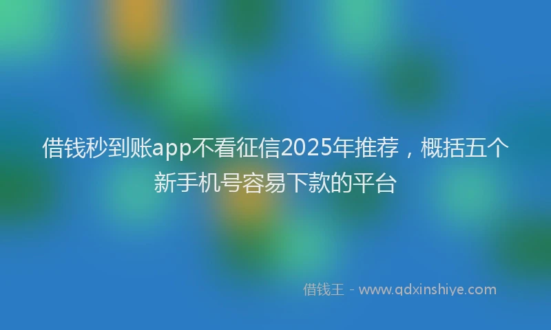 借钱秒到账app不看征信2025年推荐，概括五个新手机号容易下款的平台