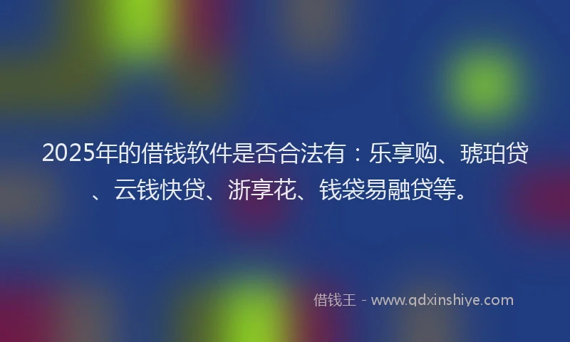 2025年的借钱软件是否合法有：乐享购、琥珀贷、云钱快贷、浙享花、钱袋易融贷等。