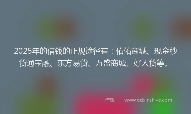 2025年的借钱的正规途径有：佑佑商城、现金秒贷通宝融、东方易贷、万盛商城、好人贷等。