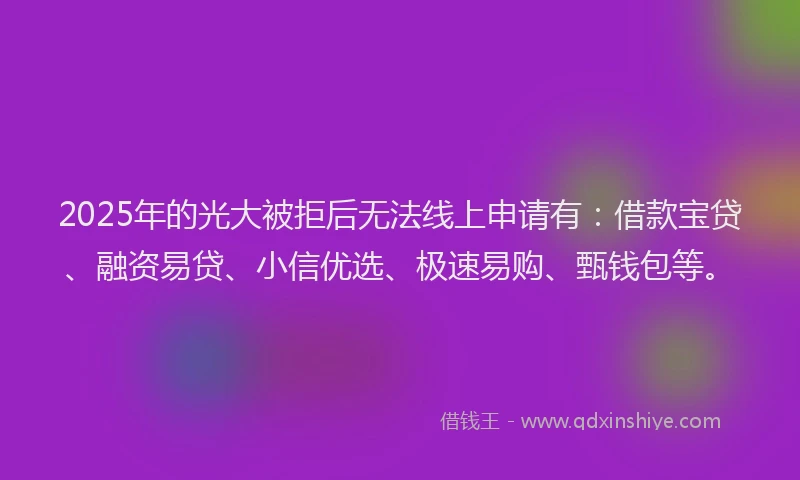 2025年的光大被拒后无法线上申请有：借款宝贷、融资易贷、小信优选、极速易购、甄钱包等。