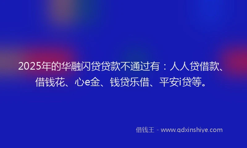 2025年的华融闪贷贷款不通过有：人人贷借款、借钱花、心e金、钱贷乐借、平安i贷等。