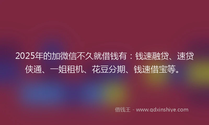 2025年的加微信不久就借钱有：钱速融贷、速贷侠通、一姐租机、花豆分期、钱速借宝等。