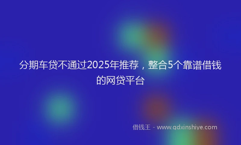 分期车贷不通过2025年推荐，整合5个靠谱借钱的网贷平台