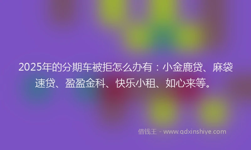 2025年的分期车被拒怎么办有：小金鹿贷、麻袋速贷、盈盈金科、快乐小租、如心来等。