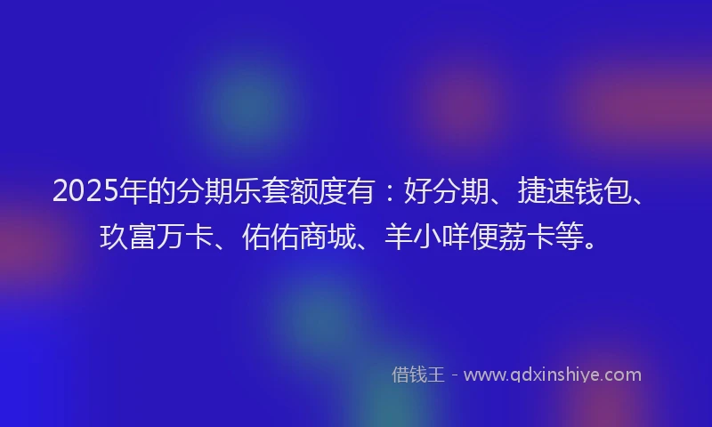 2025年的分期乐套额度有：好分期、捷速钱包、玖富万卡、佑佑商城、羊小咩便荔卡等。