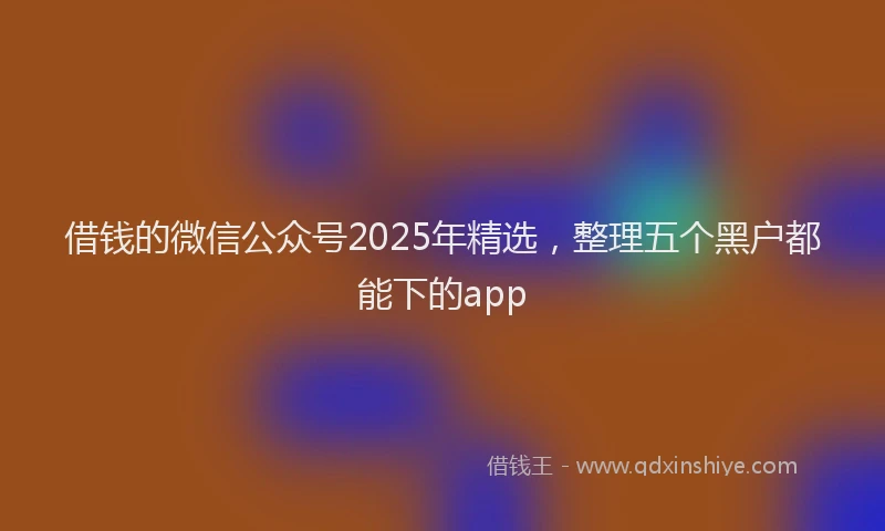 借钱的微信公众号2025年精选，整理五个黑户都能下的app