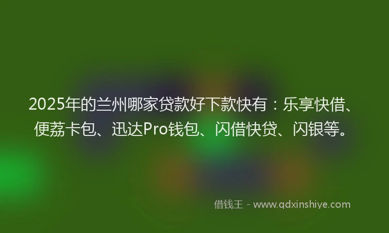 2025年的兰州哪家贷款好下款快有：乐享快借、便荔卡包、迅达Pro钱包、闪借快贷、闪银等。