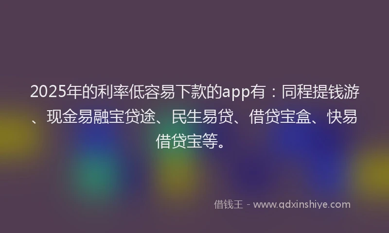 2025年的利率低容易下款的app有：同程提钱游、现金易融宝贷途、民生易贷、借贷宝盒、快易借贷宝等。