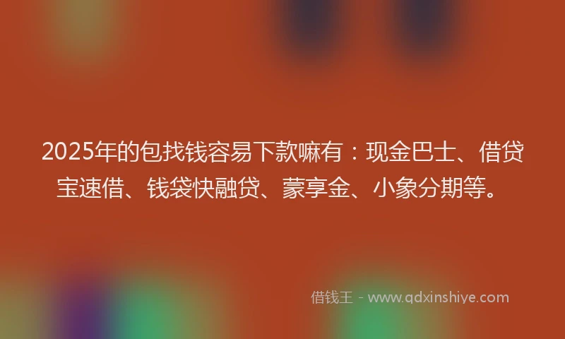 2025年的包找钱容易下款嘛有：现金巴士、借贷宝速借、钱袋快融贷、蒙享金、小象分期等。