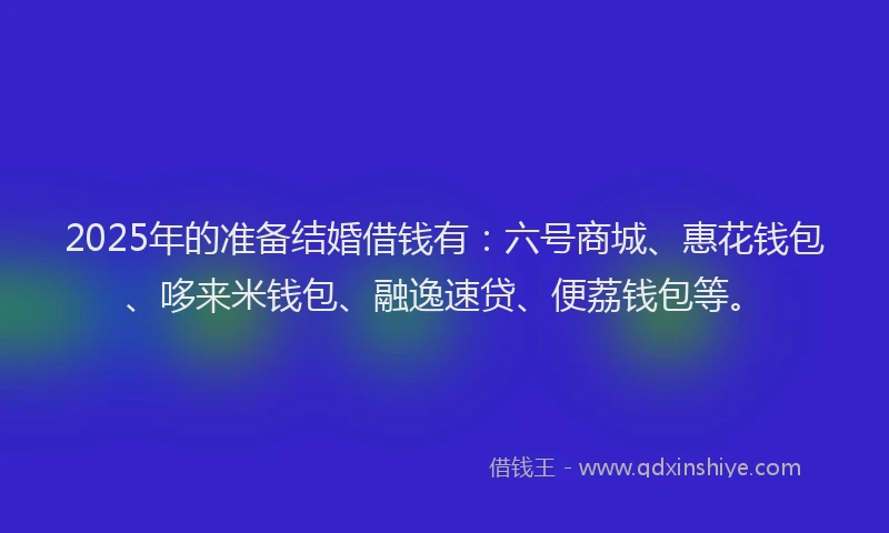 2025年的准备结婚借钱有：六号商城、惠花钱包、哆来米钱包、融逸速贷、便荔钱包等。