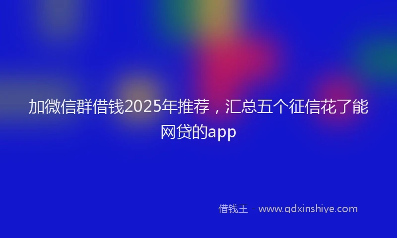加微信群借钱2025年推荐，汇总五个征信花了能网贷的app