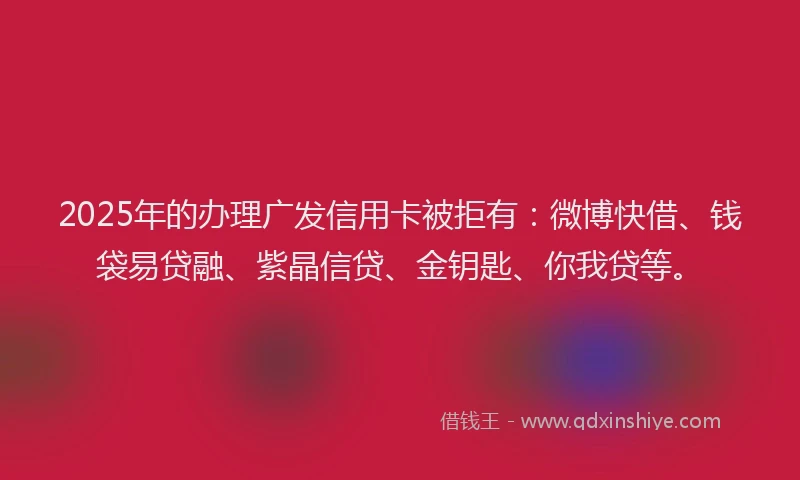 2025年的办理广发信用卡被拒有：微博快借、钱袋易贷融、紫晶信贷、金钥匙、你我贷等。
