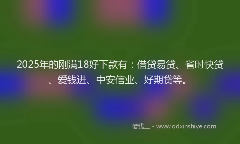 2025年的刚满18好下款有：借贷易贷、省时快贷、爱钱进、中安信业、好期贷等。