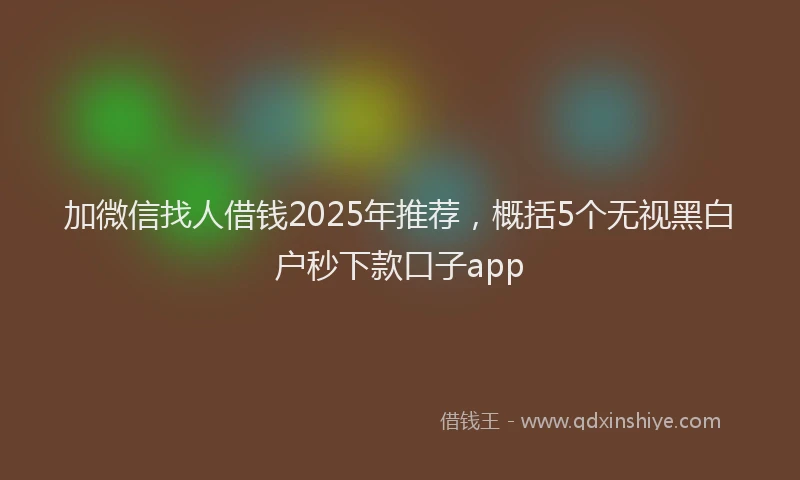 加微信找人借钱2025年推荐，概括5个无视黑白户秒下款口子app