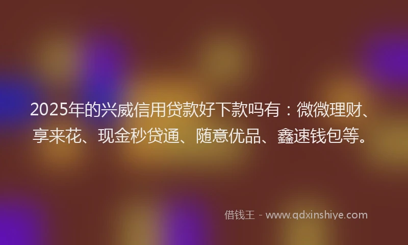 2025年的兴威信用贷款好下款吗有：微微理财、享来花、现金秒贷通、随意优品、鑫速钱包等。