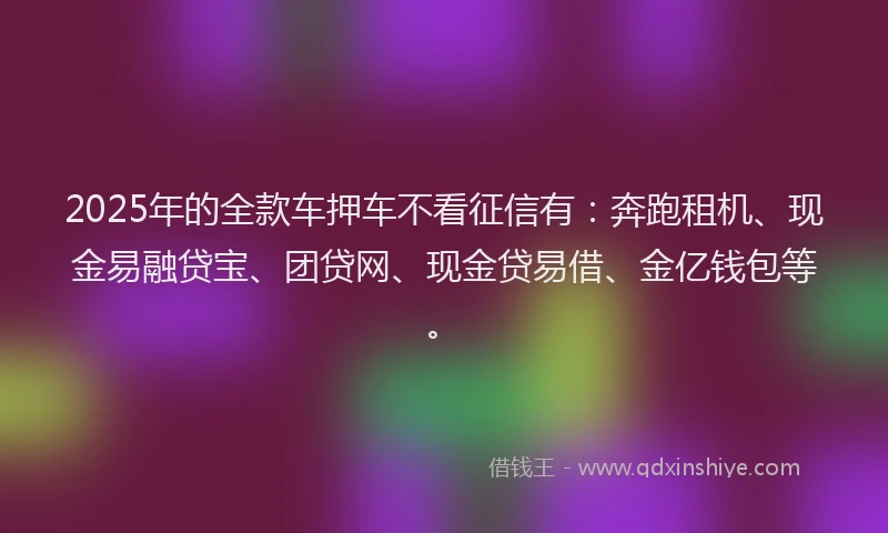 2025年的全款车押车不看征信有：奔跑租机、现金易融贷宝、团贷网、现金贷易借、金亿钱包等。