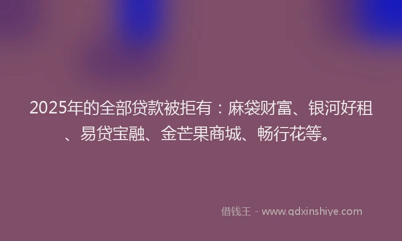 2025年的全部贷款被拒有：麻袋财富、银河好租、易贷宝融、金芒果商城、畅行花等。
