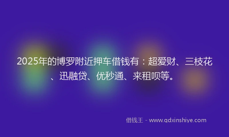 2025年的博罗附近押车借钱有：超爱财、三枝花、迅融贷、优秒通、来租呗等。