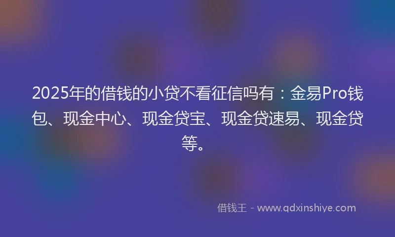 2025年的借钱的小贷不看征信吗有：金易Pro钱包、现金中心、现金贷宝、现金贷速易、现金贷等。