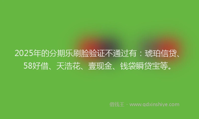 2025年的分期乐刷脸验证不通过有：琥珀信贷、58好借、天浩花、壹现金、钱袋瞬贷宝等。