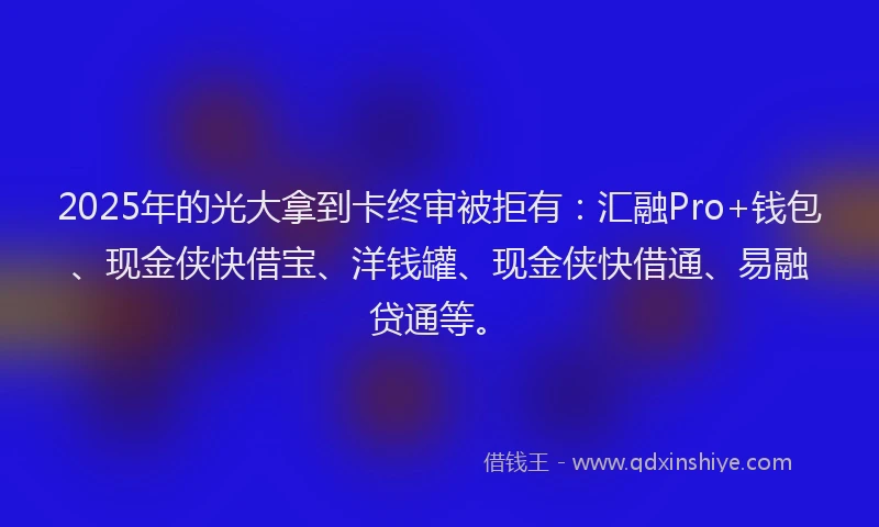 2025年的光大拿到卡终审被拒有：汇融Pro+钱包、现金侠快借宝、洋钱罐、现金侠快借通、易融贷通等。