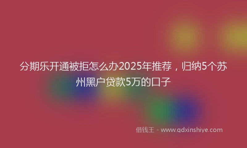分期乐开通被拒怎么办2025年推荐，归纳5个苏州黑户贷款5万的口子