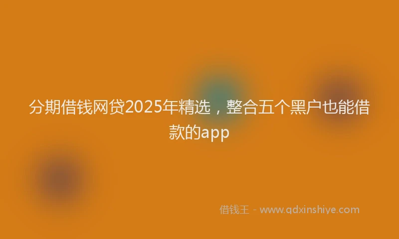 分期借钱网贷2025年精选，整合五个黑户也能借款的app
