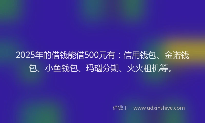2025年的借钱能借500元有：信用钱包、金诺钱包、小鱼钱包、玛瑙分期、火火租机等。