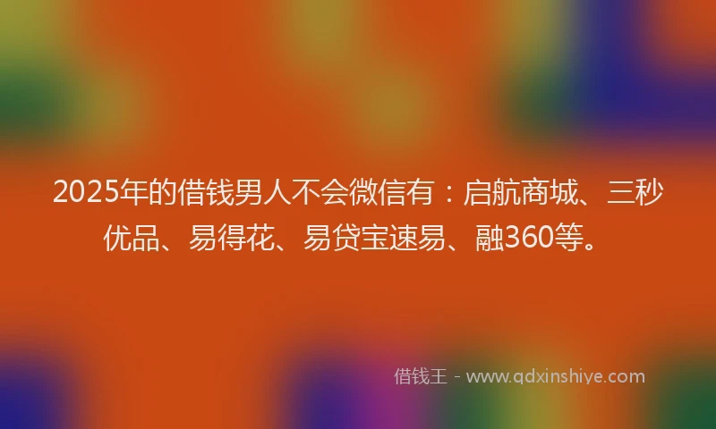 2025年的借钱男人不会微信有：启航商城、三秒优品、易得花、易贷宝速易、融360等。