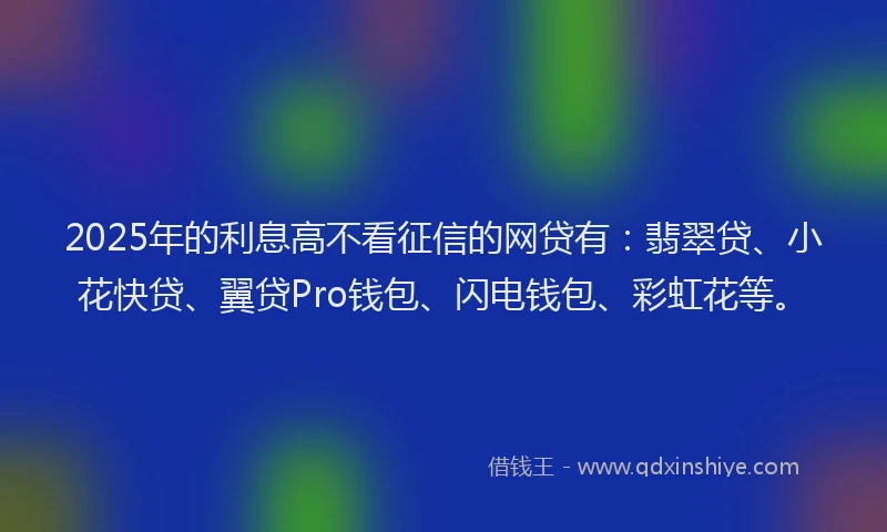 2025年的利息高不看征信的网贷有：翡翠贷、小花快贷、翼贷Pro钱包、闪电钱包、彩虹花等。