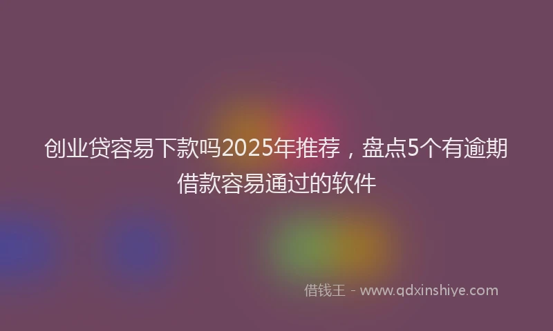 创业贷容易下款吗2025年推荐，盘点5个有逾期借款容易通过的软件