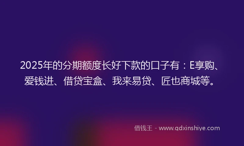 2025年的分期额度长好下款的口子有：E享购、爱钱进、借贷宝盒、我来易贷、匠也商城等。