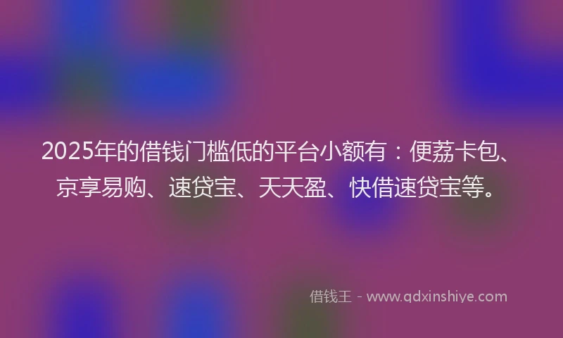 2025年的借钱门槛低的平台小额有：便荔卡包、京享易购、速贷宝、天天盈、快借速贷宝等。