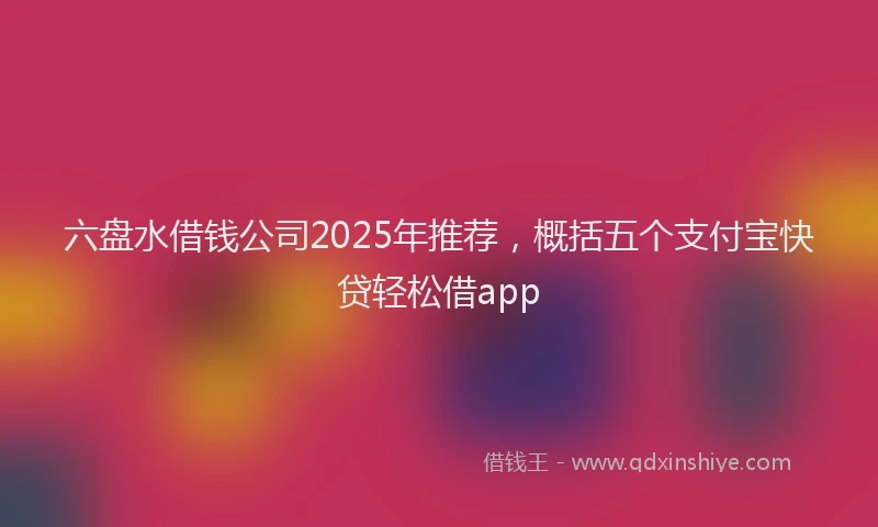 六盘水借钱公司2025年推荐，概括五个支付宝快贷轻松借app